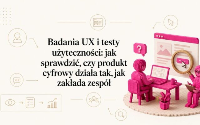 Badania UX i testy użyteczności: jak sprawdzić, czy produkt cyfrowy działa tak, jak zakłada zespół